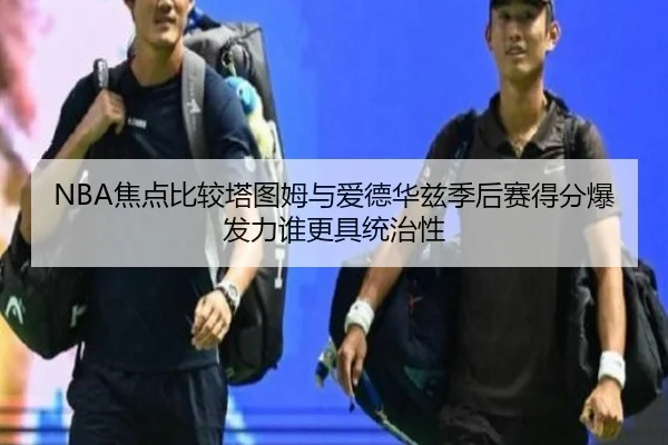 NBA焦点比较塔图姆与爱德华兹季后赛得分爆发力谁更具统治性
