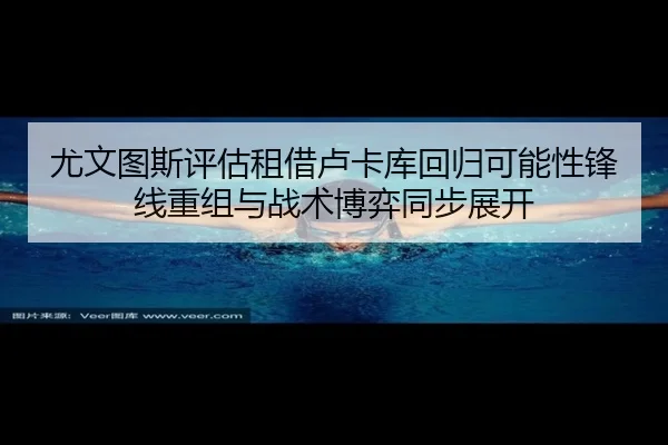 尤文图斯评估租借卢卡库回归可能性锋线重组与战术博弈同步展开