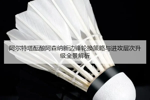 阿尔特塔酝酿阿森纳新边锋轮换策略与进攻层次升级全景解析