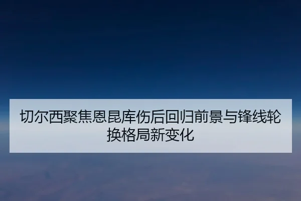 切尔西聚焦恩昆库伤后回归前景与锋线轮换格局新变化