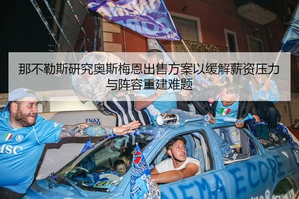 那不勒斯研究奥斯梅恩出售方案以缓解薪资压力与阵容重建难题