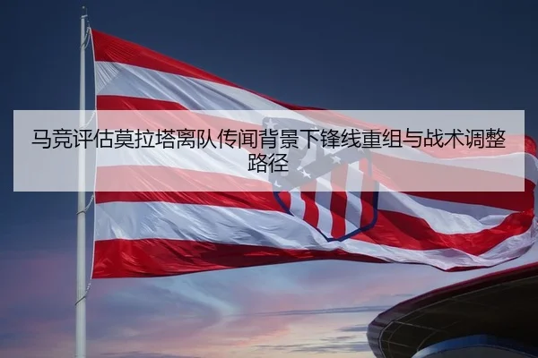马竞评估莫拉塔离队传闻背景下锋线重组与战术调整路径