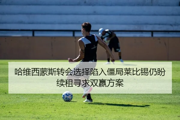 哈维西蒙斯转会选择陷入僵局莱比锡仍盼续租寻求双赢方案